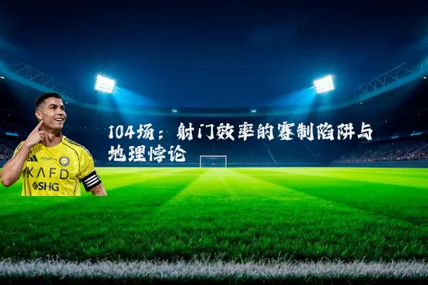 104场：射门效率的赛制陷阱与地理悖论